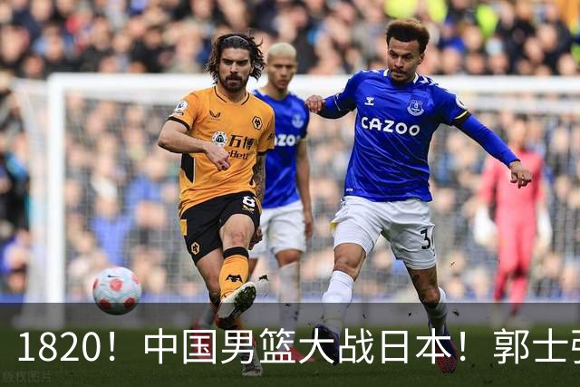 1820！中国男篮大战日本！郭士强极有可能做出以下四个调整